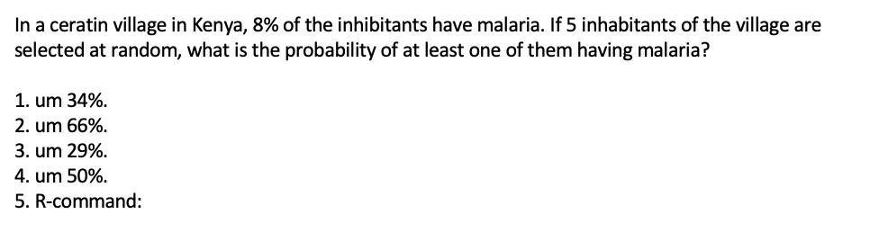 In a ceratin village in Kenya, 8% of the inhibitants have malaria. If 5 inhabitants of the village are
selected at random, what is the probability of at least one of them having malaria?
1. um 34%.
2. um 66%.
3. um 29%.
4. um 50%.
5. R-command:
