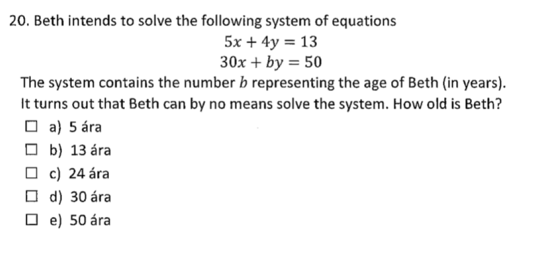 20. Beth intends to solve the following system of equations
5x + 4y = 13
30x + by = 50
The system contains the number b representing the age of Beth (in years).
It turns out that Beth can by no means solve the system. How old is Beth?
O a) 5 ára
O b) 13 ára
c) 24 ára
O d) 30 ára
e) 50 ára
