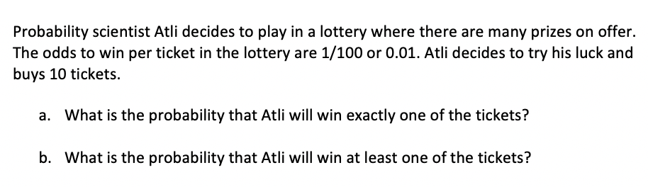 Probability scientist Atli decides to play in a lottery where there are many prizes on offer.
The odds to win per ticket in the lottery are 1/100 or 0.01. Atli decides to try his luck and
buys 10 tickets.
a. What is the probability that Atli will win exactly one of the tickets?
b. What is the probability that Atli will win at least one of the tickets?
