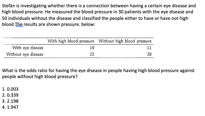 Stefán is investigating whether there is a connection between having a certain eye disease and
high blood pressure. He measured the blood pressure in 30 patients with the eye disease and
50 individuals without the disease and classified the people either to have or have not high
blood The results are shown pressure. below:
With high blood pressure Without high blood pressure
With eye disease
Without eye disease
19
11
22
28
What is the odds ratio for having the eye disease in people having high blood pressure against
people without high blood pressure?
1. 0.003
2. 0.339
3. 2.198
4. 1.947
