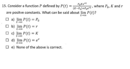 15. Consider a function P defined by P(t) =-beri, where Po, K and r
Pakert
(K-P)+Poert
are positve constants. What can be said about lim P(t)?
O a) lim P(t) = Po
O b) lim P(t) = r
O c) lim P(t) = K
O d) lim P(t) = e
O e) None of the above is correct.
