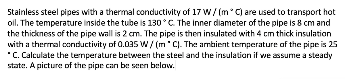 Stainless steel pipes with a thermal conductivity of 17 W/ (m° C) are used to transport hot
oil. The temperature inside the tube is 130 ° C. The inner diameter of the pipe is 8 cm and
the thickness of the pipe wall is 2 cm. The pipe is then insulated with 4 cm thick insulation
with a thermal conductivity of 0.035 W / (m° C). The ambient temperature of the pipe is 25
° C. Calculate the temperature between the steel and the insulation if we assume a steady
state. A picture of the pipe can be seen below.
