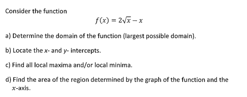 Consider the function
f(x) = 2Vx – x
%3D
a) Determine the domain of the function (largest possible domain).
b) Locate the x- and y- intercepts.
c) Find all local maxima and/or local minima.
d) Find the area of the region determined by the graph of the function and the
х-ахis.
