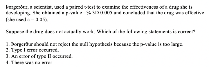 Þorgerður, a scientist, used a paired t-test to examine the effectiveness of a drug she is
developing. She obtained a p-value =% 3D 0.005 and concluded that the drug was effective
(she used a = 0.05).
Suppose the drug does not actually work. Which of the following statements is correct?
1. Þorgerður should not reject the null hypothesis because the p-value is too large.
2. Type I error occurred.
3. An error of type II occurred.
4. There was no error
