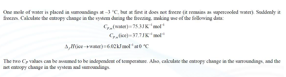 One mole of water is placed in surroundings at -3 °C, but at first it does not freeze (it remains as supercooled water). Suddenly it
freezes. Calculate the entropy change in the system during the freezing, making use of the following data:
CP (water)=75.3JK'mol
Ce (ice)=37.7 JK'mol
A,H(icewater)=6.02KJ mol-at 0 °C
The two Cp values can be assumed to be independent of temperature. Also, calculate the entropy change in the surroundings, and the
net entropy change in the system and surroundings.
