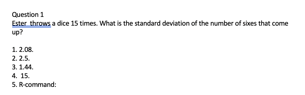 Question 1
Ester throws a dice 15 times. What is the standard deviation of the number of sixes that come
up?
1. 2.08.
2. 2.5.
3. 1.44.
4. 15.
5. R-command:
