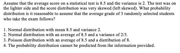 Assume that the average score on a statistical test is 8.5 and the variance is 2. The test was on
the lighter side and the score distribution was very skewed (left skewed). What probability
distribution is it reasonable to assume that the average grade of 3 randomly selected students
who take the exam follows?
1. Normal distribution with mean 8.5 and variance 2.
2. Normal distribution with an average of 8.5 and a variance of 2/3.
3. Poisson distribution with an average of 8.5 and a distribution of 8.
4. The probability distribution cannot be predicted from the information provided.
