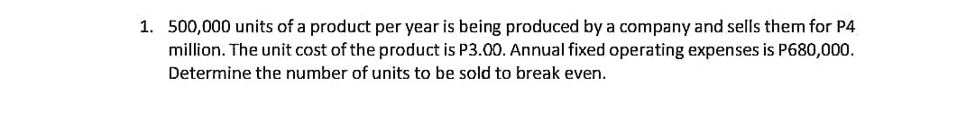 1. 500,000 units of a product per year is being produced by a company and sells them for P4
million. The unit cost of the product is P3.00. Annual fixed operating expenses is P680,000.
Determine the number of units to be sold to break even.