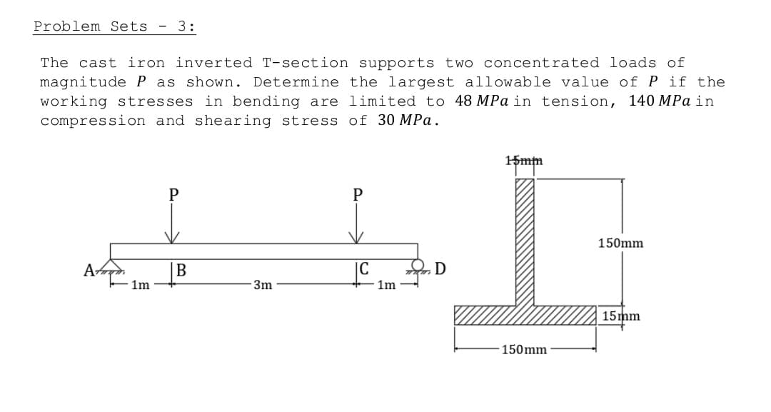 Problem Sets 3:
The cast iron inverted T-section supports two concentrated loads of
magnitude P as shown. Determine the largest allowable value of P if the
working stresses in bending are limited to 48 MPa in tension, 140 MPa in
compression and shearing stress of 30 MPa.
15mm
P
150mm
++]
B
D
1m
3m
1m-
15mm
150mm