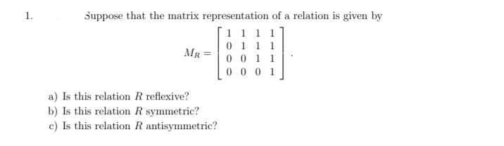 1.
Suppose that the matrix representation of a relation is given by
1 1 1 1
0 1 1 1
0 0 1 1
0 0 0 1
MR
a) Is this relation R reflexive?
b) Is this relation R symmetric?
c) Is this relation R antisymmetric?
