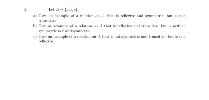 2.
Let A = {a,b, c}.
a) Give an example of a relation on A that is reflexive and symmetric, but is not
transitive.
b) Give an example of a relation on A that is reflexive and transitive, but is neither
symmetric nor antisymmetric.
c) Give an example of a relation on A that is antisymmetric and transitive, but is not
reflexive.
