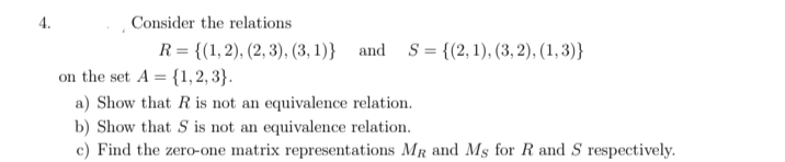 4.
Consider the relations
R = {(1, 2), (2, 3), (3, 1)} and S = {(2, 1), (3, 2), (1, 3)}
on the set A = {1, 2, 3}.
a) Show that R is not an equivalence relation.
b) Show that S is not an equivalence relation.
c) Find the zero-one matrix representations MR and Ms for R and S respectively.
