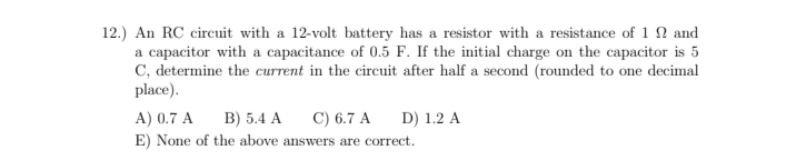 12.) An RC circuit with a 12-volt battery has a resistor with a resistance of 1 N and
a capacitor with a capacitance of 0.5 F. If the initial charge on the capacitor is 5
C, determine the current in the circuit after half a second (rounded to one decimal
place).
A) 0.7 A
B) 5.4 A
C) 6.7 A
D) 1.2 A
E) None of the above answers are correct.
