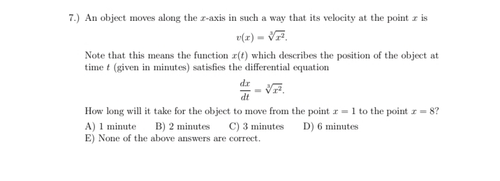 7.) An object moves along the r-axis in such a way that its velocity at the point r is
v(z) = VF.
Note that this means the function r(t) which describes the position of the object at
time t (given in minutes) satisfies the differential equation
dr
dt
How long will it take for the object to move from the point r = 1 to the point r = 8?
A) 1 minute
E) None of the above answers are correct.
B) 2 minutes
C) 3 minutes
D) 6 minutes

