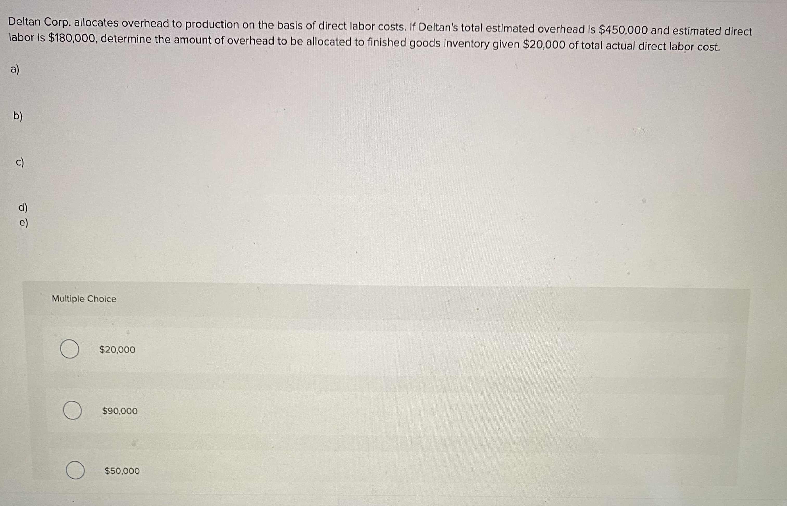 Deltan Corp. allocates overhead to production on the basis of direct labor costs. If Deltan's total estimated overhead is $450,000 and estimated direct
labor is $180,000, determine the amount of overhead to be allocated to finished goods inventory given $20,000 of total actual direct labor cost.
