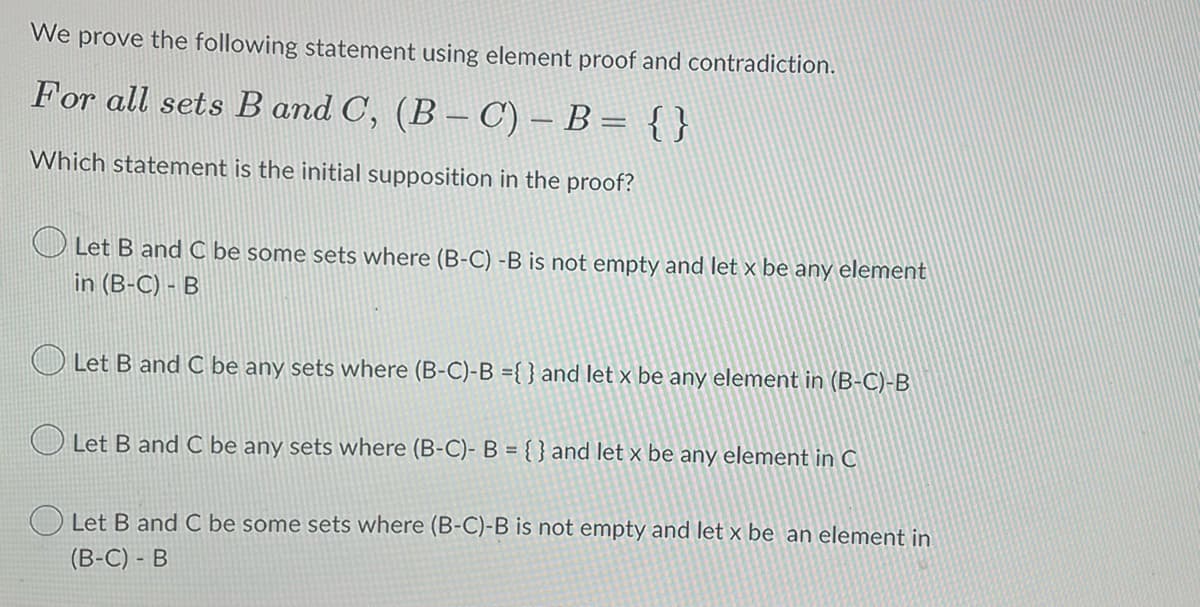 We prove the following statement using element proof and contradiction.
For all sets B and C, (B-C) - B = { }
Which statement is the initial supposition in the proof?
Let B and C be some sets where (B-C) -B is not empty and let x be any element
in (B-C) - B
Let B and C be any sets where (B-C)-B ={} and let x be any element in (B-C)-B
Let B and C be any sets where (B-C)- B = {} and let x be any element in C
Let B and C be some sets where (B-C)-B is not empty and let x be an element in
(B-C) - B