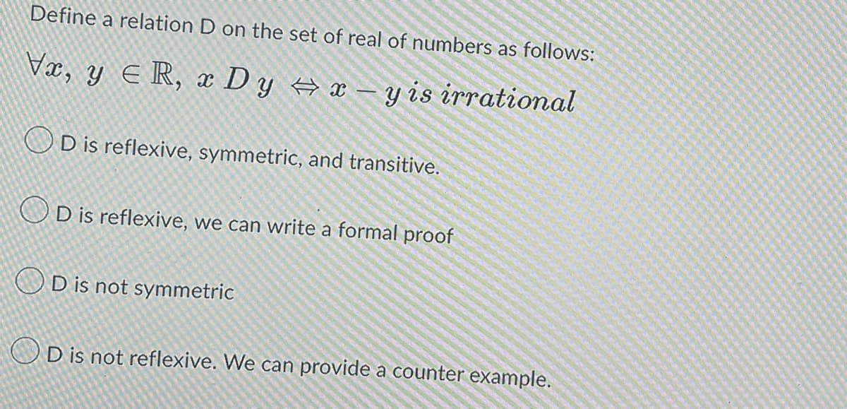 Define a relation D on the set of real of numbers as follows:
Vx, y ≤R, x Dy ⇒ x - y is irrational
OD is reflexive, symmetric, and transitive.
OD is reflexive, we can write a formal proof
OD is not symmetric
OD is not reflexive. We can provide a counter example.
