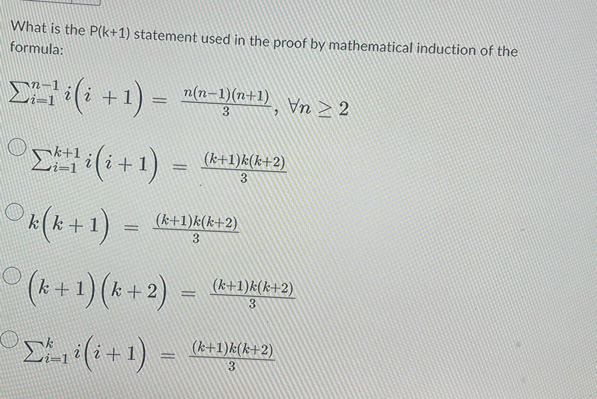 What is the P(k+1) statement used in the proof by mathematical induction of the
formula:
Σ=( +1) =
=
n(n-1)(n+1), Vn ≥ 2
3
Σ+11(1+1) (k+1)k(k+2)
3
Of(x+1) =
Ο
= =
(k+1)k(k+2)
3
(k+ 1) (k+2)
Σ(i+1) =
-
(k+1)k(k+2)
3
(k+1)k(k+2)
3