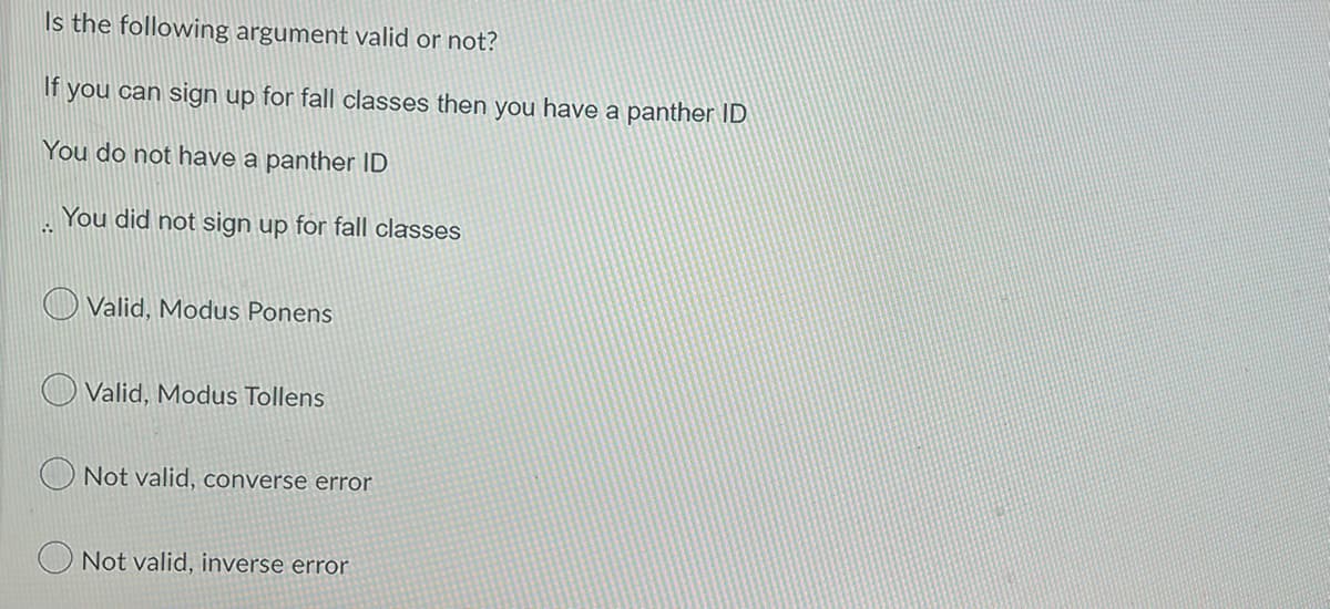Is the following argument valid or not?
If you can sign up for fall classes then you have a panther ID
You do not have a panther ID
..
You did not sign up for fall classes
Valid, Modus Ponens
Valid, Modus Tollens
Not valid, converse error
Not valid, inverse error