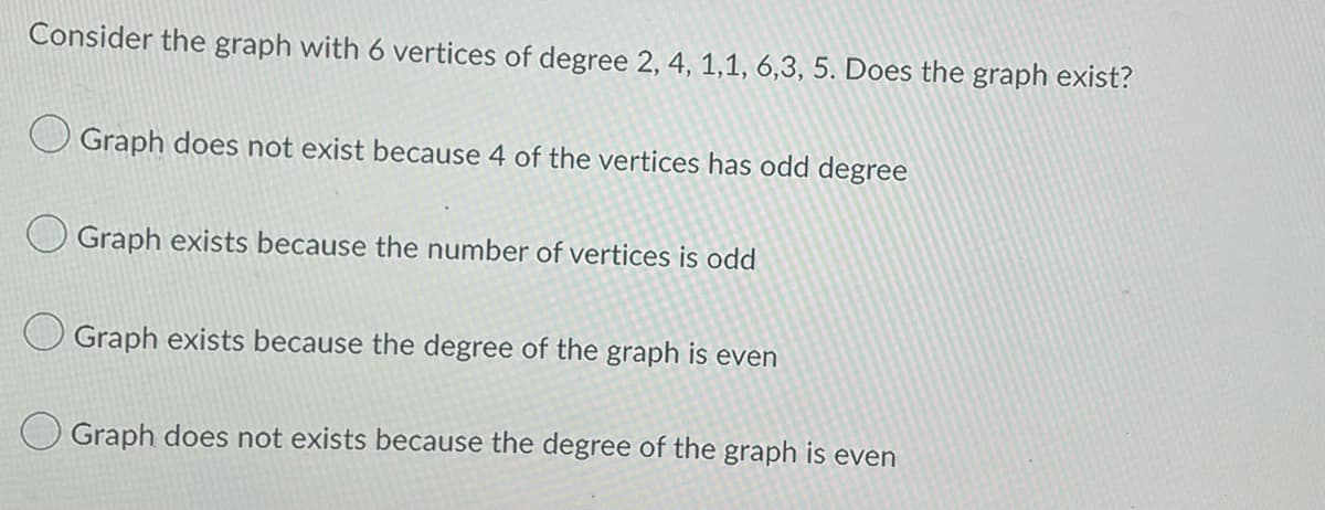 Consider the graph with 6 vertices of degree 2, 4, 1,1, 6,3, 5. Does the graph exist?
Graph does not exist because 4 of the vertices has odd degree
Graph exists because the number of vertices is odd
Graph exists because the degree of the graph is even
Graph does not exists because the degree of the graph is even