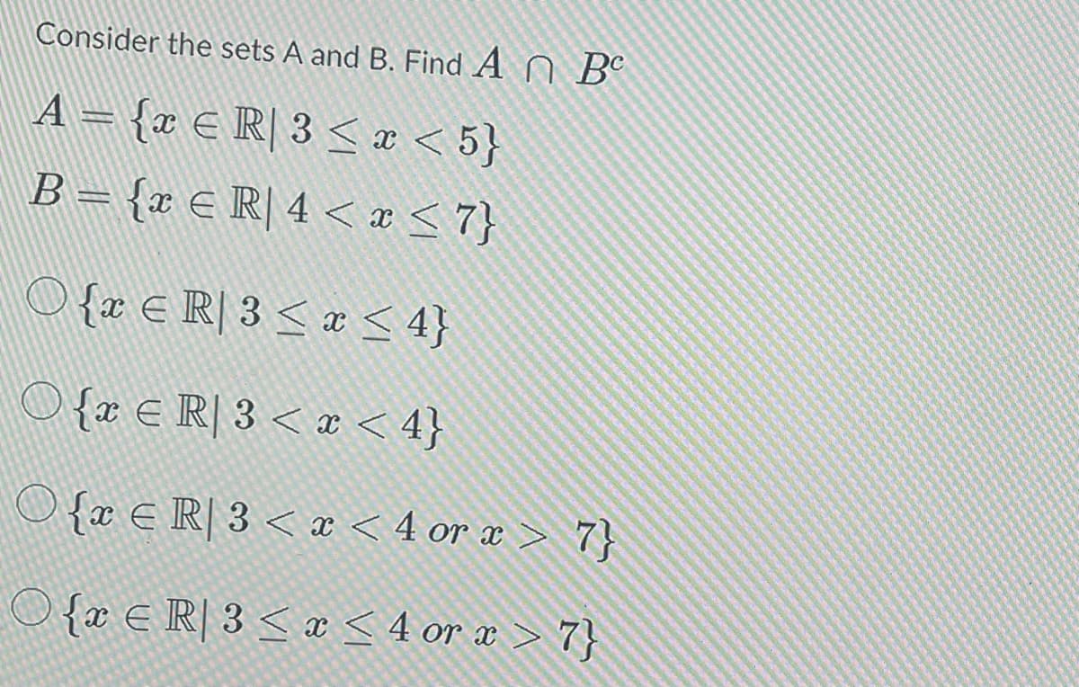 Consider the sets A and B. Find A Be
A = {x € R] 3 ≤ x <5}
B = {x € R] 4 < x≤7}
E
O {x € R| 3 ≤ x ≤ 4}
○ {x € R] 3 < x < 4}
O{x ER] 3 < x < 4 or x > 7}
O{ER| 3 ≤ x ≤ 4 or x > 7}