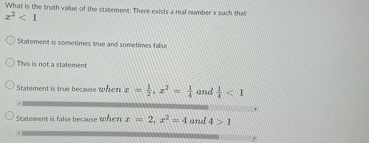 What is the truth value of the statement: There exists a real number x such that
x² < 1
Statement is sometimes true and sometimes false
This is not a statement
Statement is true because when x
1, x² = 1 and ½ < 1
Statement is false because when x = 2, x² = 4 and 4>1
4
▸