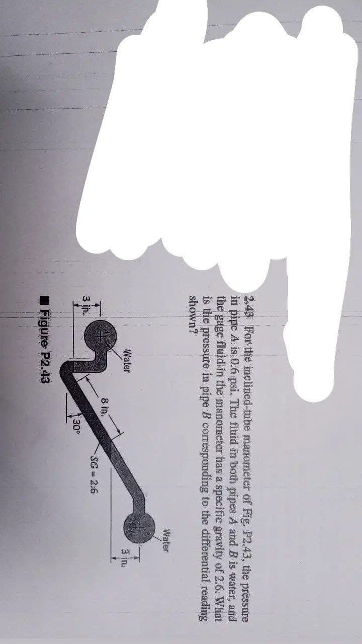 2.43 For the inclined-tube manometer of Fig. P2.43, the pressure
in pipe A is 0.6 psi. The fluid in both pipes A and B is water, and
the gage fluid in the manometer has a specific gravity of 2.6. What
is the pressure in pipe B corresponding to the differential reading
shown?
Water
Water
3 ina
8 in.
SG = 2.6
3 ih.
30°
I Figure P2.43
