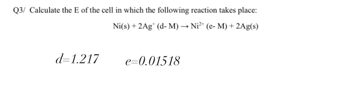Q3/ Calculate the E of the cell in which the following reaction takes place:
Ni(s) + 2Ag* (d- M) → Ni²* (e- M) + 2Ag(s)
d=1.217
e=0.01518
