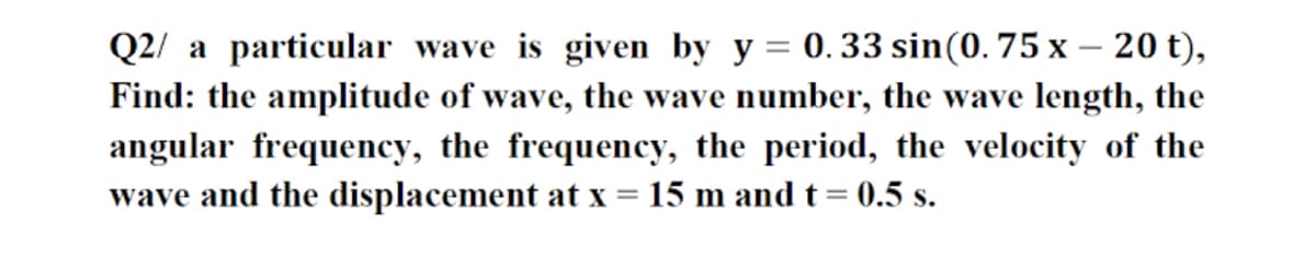 Q2/ a particular wave is given by y = 0.33 sin(0. 75 x – 20 t),
-
Find: the amplitude of wave, the wave number, the wave length, the
angular frequency, the frequency, the period, the velocity of the
wave and the displacement at x
15 m and t = 0.5 s.

