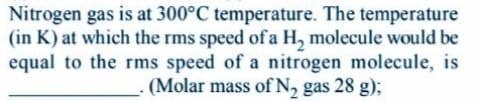 Nitrogen gas is at 300°C temperature. The temperature
(in K) at which the rms speed of a H, molecule would be
equal to the rms speed of a nitrogen molecule, is
(Molar mass of N, gas 28 g);
