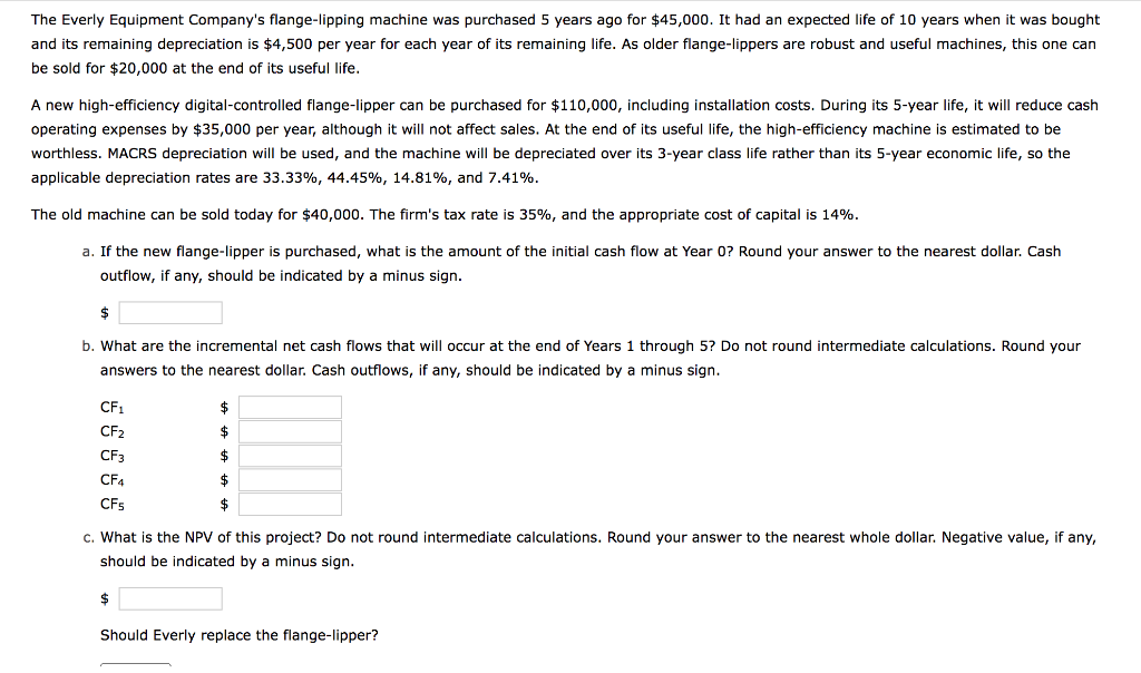 The Everly Equipment Company's flange-lipping machine was purchased 5 years ago for $45,000. It had an expected life of 10 years when it was bought
and its remaining depreciation is $4,500 per year for each year of its remaining life. As older flange-lippers are robust and useful machines, this one can
be sold for $20,000 at the end of its useful life.
A new high-efficiency digital-controlled flange-lipper can be purchased for $110,000, including installation costs. During its 5-year life, it will reduce cash
operating expenses by $35,000 per year, although it will not affect sales. At the end of its useful life, the high-efficiency machine is estimated to be
worthless. MACRS depreciation will be used, and the machine will be depreciated over its 3-year class life rather than its 5-year economic life, so the
applicable depreciation rates are 33.33%, 44.45%, 14.81%, and 7.41%.
The old machine can be sold today for $40,000. The firm's tax rate is 35%, and the appropriate cost of capital is 14%.
a. If the new flange-lipper is purchased, what is the amount of the initial cash flow at Year 0? Round your answer to the nearest dollar. Cash
outflow, if any, should be indicated by a minus sign.
$
b. What are the incremental net cash flows that will occur at the end of Years 1 through 5? Do not round intermediate calculations. Round your
answers to the nearest dollar. Cash outflows, if any, should be indicated by a minus sign.
CF1
$
CF2
$
CF3
$
CF4
$
CFs
$
c. What is the NPV of this project? Do not round intermediate calculations. Round your answer to the nearest whole dollar. Negative value, if any,
should be indicated by a minus sign.
$
Should Everly replace the flange-lipper?
