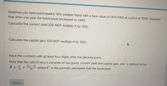 Suppose you have purchased a 10% coupon bond with a face value of 1410 KWD at a price of 1040. Suppose
that after one year the bond price increased to 2480.
Calculate the current yield (DO NOT multiply it by 100):
Calculate the capital gain (DO NOT multiply it by 100):
Input the numbers with at least four digits after the decimal point.
Note that the rate of return consists of two parts: current yield and capital gain, and is defined to be:
R= + H where C is the periodic payments that the bond pays.
Check
