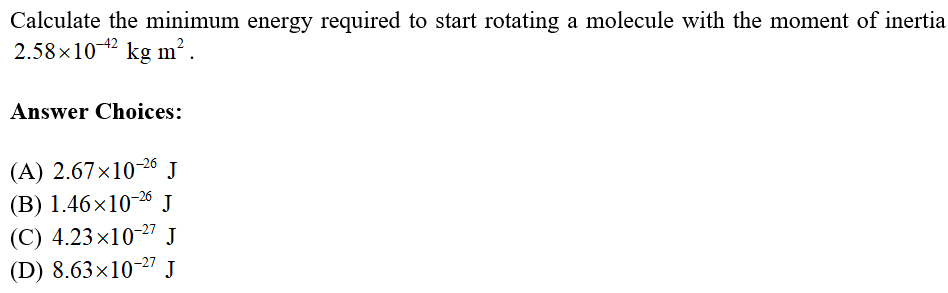 Calculate the minimum energy required to start rotating a molecule with the moment of inertia
2.58x10-42 kg m².
Answer Choices:
(A) 2.67×10-26 J
(B) 1.46×10-26 J
(C) 4.23×10-27 J
(D) 8.63×10-27 J
