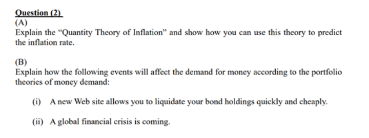 Question (2)
(A)
Explain the "Quantity Theory of Inflation" and show how you can use this theory to predict
the inflation rate.
(B)
Explain how the folowing events will affect the demand for money according to the portfolio
theories of money demand:
(i) A new Web site allows you to liquidate your bond holdings quickly and cheaply.
(ii) Aglobal financial crisis is coming.
