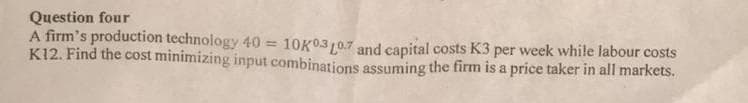 Question four
A firm's production technology 40 = 10K0310.7 and capital costs K3 per week while labour costs
K12. Find the cost minimizing input combinations assuming the firm is a price taker in all markets.
%3D
