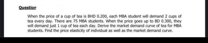 Question
When the price of a cup of tea is BHD 0.200, each MBA student will demand 2 cups of
tea every day. There are 75 MBA students. When the price goes up to BD 0.300, they
will demand just 1 cup of tea each day. Derive the market demand curve of tea for MBA
students. Find the price elasticity of individual as well as the market demand curve.
