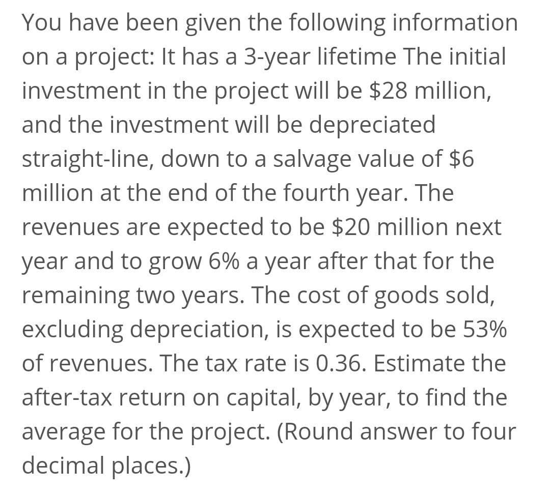 You have been given the following information
on a project: It has a 3-year lifetime The initial
investment in the project will be $28 million,
and the investment will be depreciated
straight-line, down to a salvage value of $6
million at the end of the fourth year. The
revenues are expected to be $20 million next
year and to grow 6% a year after that for the
remaining two years. The cost of goods sold,
excluding depreciation, is expected to be 53%
of revenues. The tax rate is 0.36. Estimate the
after-tax return on capital, by year, to find the
average for the project. (Round answer to four
decimal places.)
