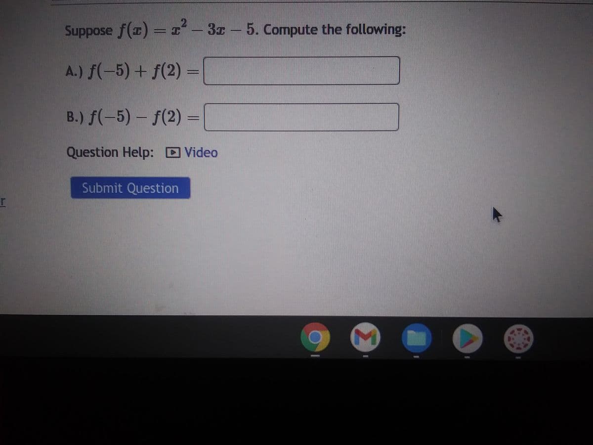 Suppose f(x) = x² – 3x - 5. Compute the following:
A.) f(-5) + f(2)=
B.) f(-5) - f(2)=
Question Help: Video
Submit Question
B
M
FRETE