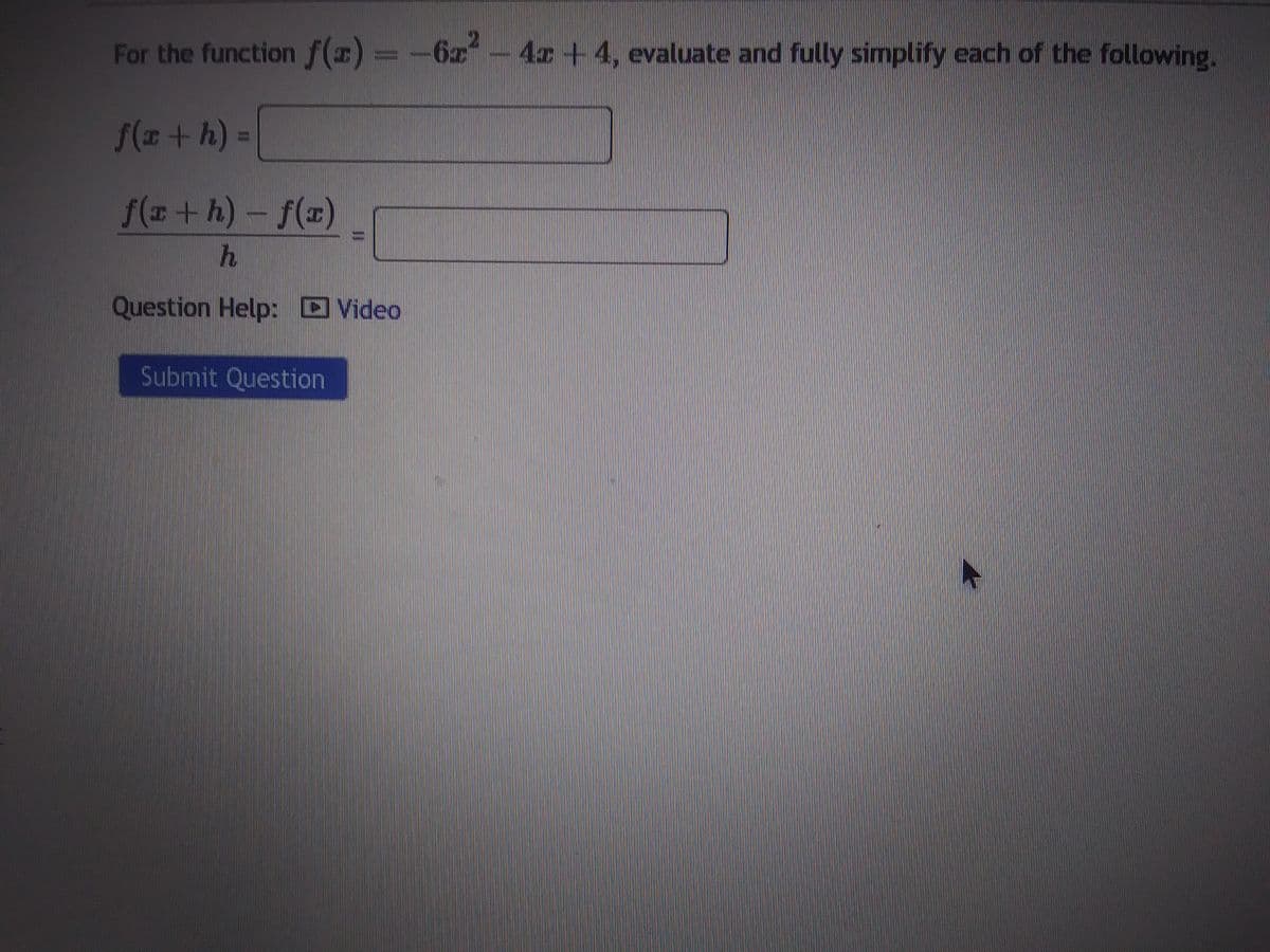 For the function f(z) – – 6z
f(x + h) =
f(x+h)-f(x)
h
Question Help: Video
6x² - 4x +4, evaluate and fully simplify each of the following.
Submit Question
