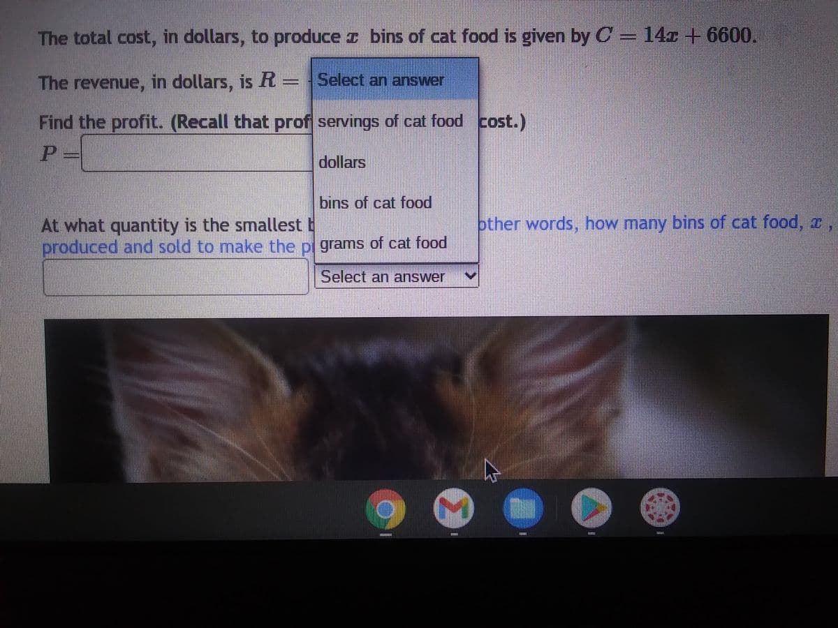 The total cost, in dollars, to produce
The revenue, in dollars, is R = Select an answer
Find the profit. (Recall that prof servings of cat food cost.)
P=
dollars
bins of cat food is given by C = 14z +6600.
45
bins of cat food
At what quantity is the smallest
produced and sold to make the pl grams of cat food
Select an answer
€
other words, how many bins of cat food, z,
A