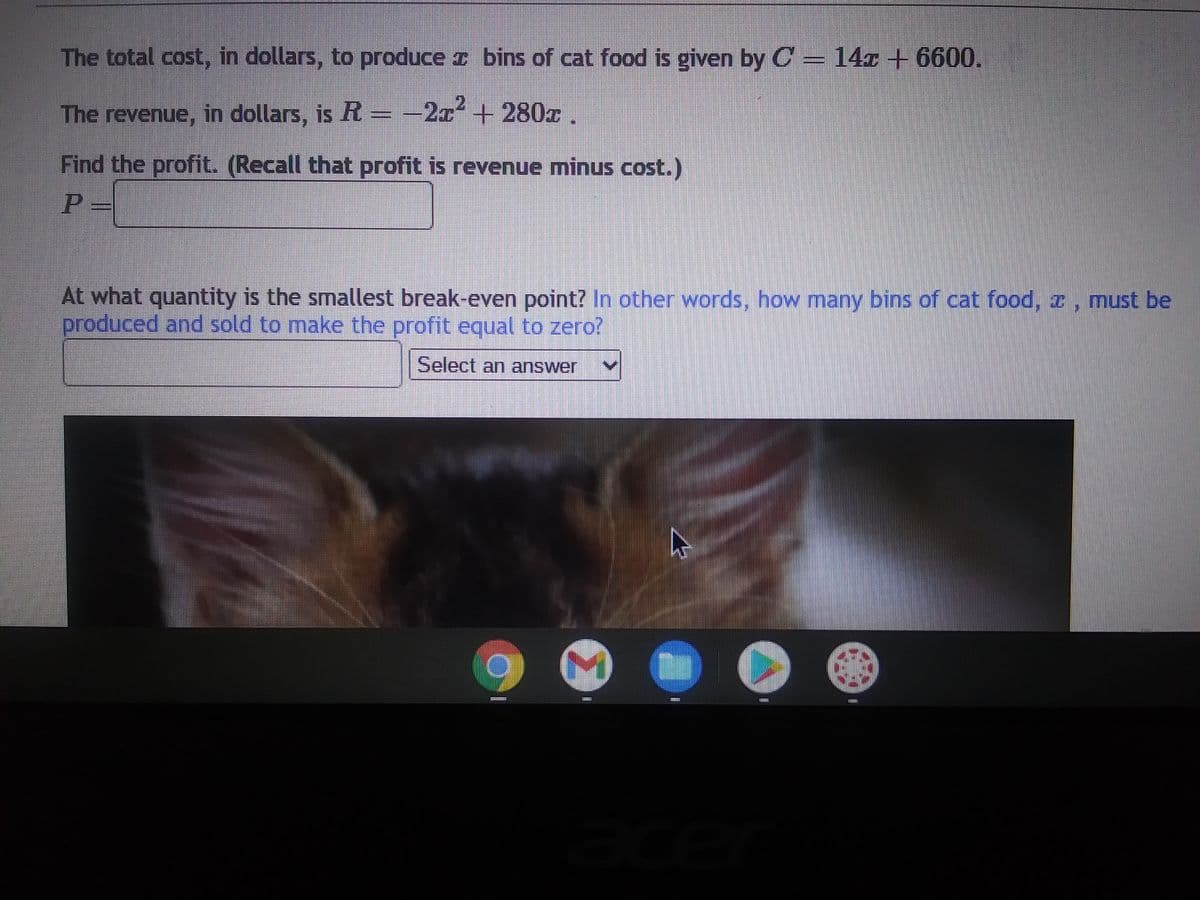 The total cost, in dollars, to produce bins of cat food is given by C = 14z + 6600.
The revenue, in dollars, is R = -2x² + 280.
Find the profit. (Recall that profit is revenue minus cost.)
P =
************
At what quantity is the smallest break-even point? In other words, how many bins of cat food, z, must be
produced and sold to make the profit equal to zero?
Select an answer
M