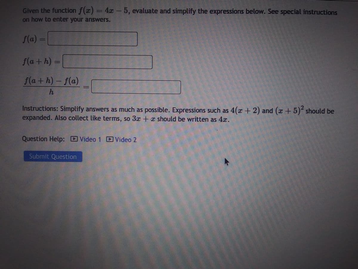 Given the function f(x) = 47-5, evaluate and simplify the expressions below. See special instructions
on how to enter your answers.
f(a)=
f(a+h) =
f(a+h)-f(a)
h
Instructions: Simplify answers as much as possible. Expressions such as 4(x + 2) and (x + 5)² should be
expanded. Also collect like terms, so 3x + should be written as 4.
Question Help: Video 1
Submit Question
Video 2