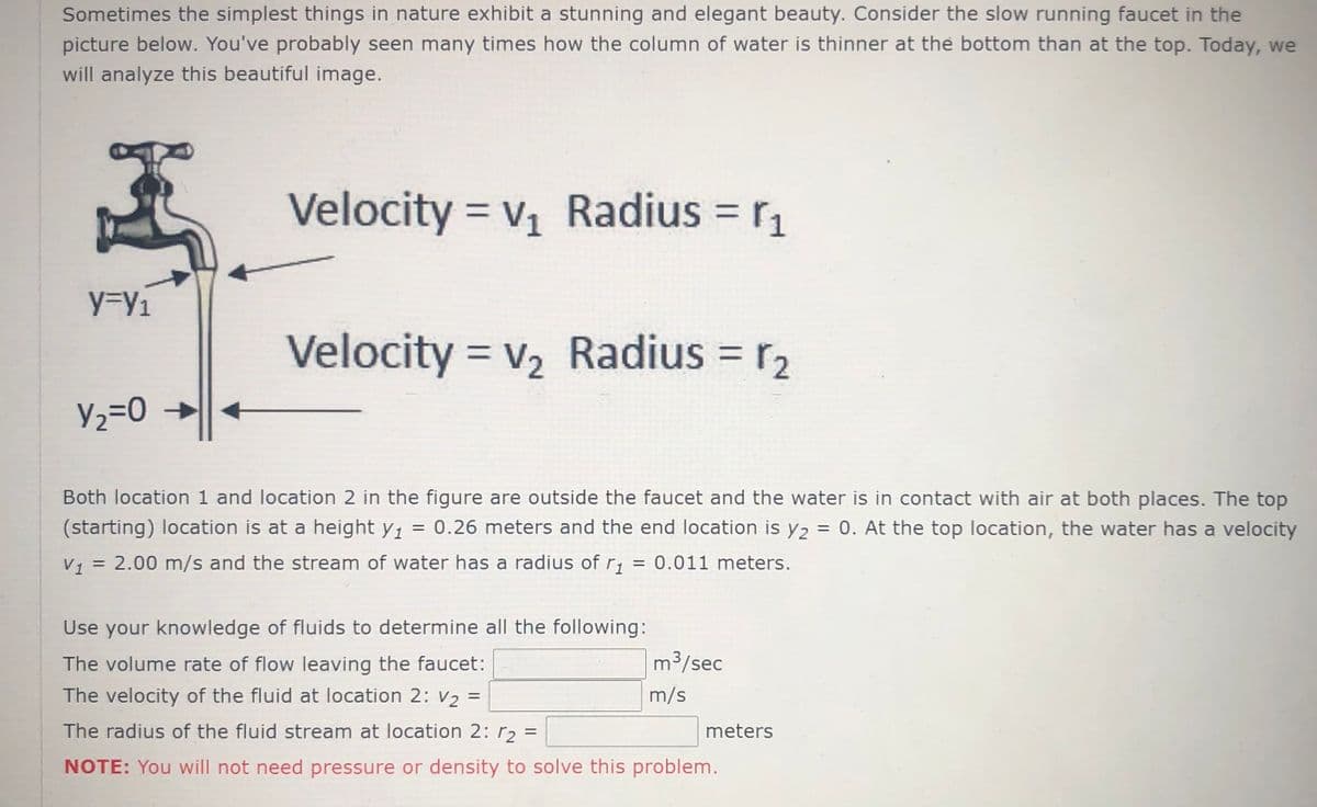 Sometimes the simplest things in nature exhibit a stunning and elegant beauty. Consider the slow running faucet in the
picture below. You've probably seen many times how the column of water is thinner at the bottom than at the top. Today, we
will analyze this beautiful image.
Velocity = V1
Radius = r1
y%3y1
Velocity = v, Radius = r2
V2=0
Both location 1 and location 2 in the figure are outside the faucet and the water is in contact with air at both places. The top
(starting) location is at a height y, = 0.26 meters and the end location is y2 = 0. At the top location, the water has a velocity
%3D
V, = 2.00 m/s and the stream of water has a radius of r; = 0.011 meters.
Use your knowledge of fluids to determine all the following:
The volume rate of flow leaving the faucet:
m³/sec
The velocity of the fluid at location 2: V2 =
m/s
The radius of the fluid stream at location 2: r2 =
meters
NOTE: You will not need pressure or density to solve this problem.
