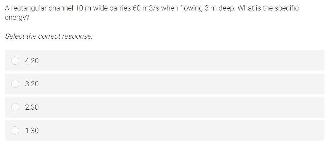A rectangular channel 10 m wide carries 60 m3/s when flowing 3 m deep. What is the specific
energy?
Select the correct response:
4.20
3.20
2.30
1.30
O