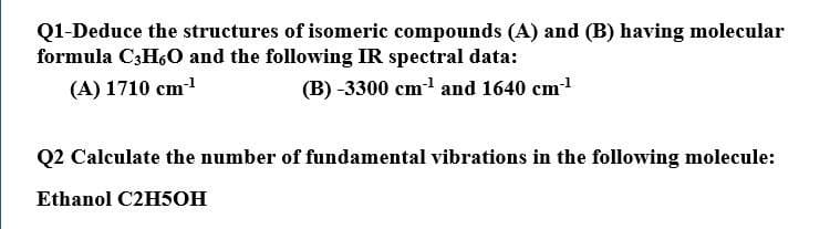 Q1-Deduce the structures of isomeric compounds (A) and (B) having molecular
formula C3H,0 and the following IR spectral data:
(A) 1710 cm1
(B) -3300 cm and 1640 cm
Q2 Calculate the number of fundamental vibrations in the following molecule:
Ethanol C2H5OH

