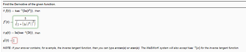 Find the Derivative of the given function.
If f(t) = tan '(In(t")). then
If g(t) = In(tan-1(2t)). then
%3D
d(t) 1
NOTE: If your answer contains, for example, the inverse tangent function, then you can type arctan(x) or atan(x). The WeBWork system will also accept tan(z) for the inverse tangent function.
