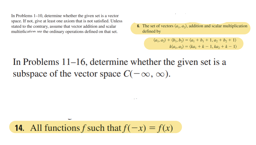 In Problems 1-10, determine whether the given set is a vector
space. If not, give at least one axiom that is not satisfied. Unless
stated to the contrary, assume that vector addition and scalar
multiplication are the ordinary operations defined on that set.
6. The set of vectors (a₁, a₂), addition and scalar multiplication
defined by
(a₁, a₂) + (b₁,b₂) = (a₁ + b₁ + 1, a₂ + b₂ + 1)
k(a₁, a₂) = (ka₁ + k − 1, ka₂ + k − 1)
In Problems 11–16, determine whether the given set is a
subspace of the vector space C(-∞, ∞).
14. All functions f such that f(-x) = f(x)