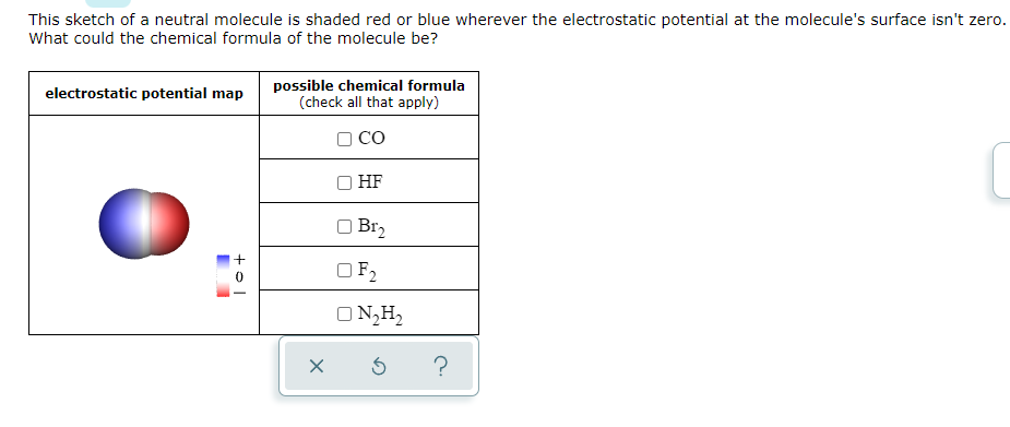 This sketch of a neutral molecule is shaded red or blue wherever the electrostatic potential at the molecule's surface isn't zero.
What could the chemical formula of the molecule be?
possible chemical formula
(check all that apply)
electrostatic potential map
CO
HF
O Br2
OF2
O N,H,
