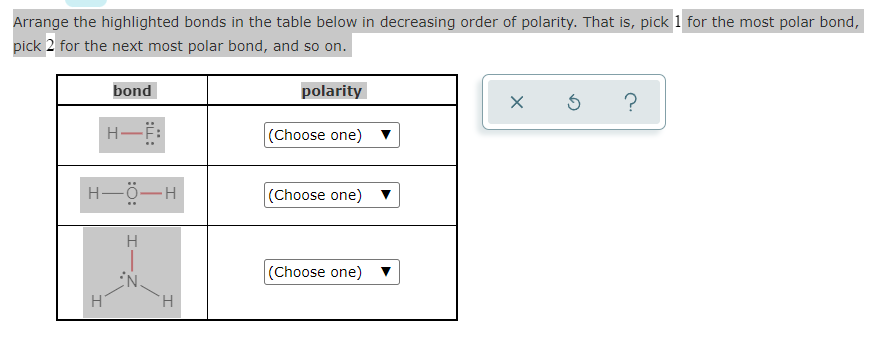 Arrange the highlighted bonds in the table below in decreasing order of polarity. That is, pick 1 for the most polar bond,
pick 2 for the next most polar bond, and so on.
bond
polarity
H-F:
(Choose one) ▼
H-Ö-H
(Choose one)
(Choose one)
H
H.
