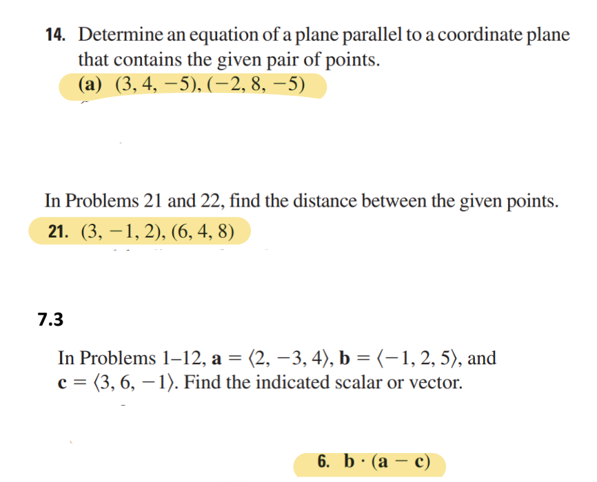 14. Determine an equation of a plane parallel to a coordinate plane
that contains the given pair of points.
(a) (3, 4, −5), (−2, 8, −5)
In Problems 21 and 22, find the distance between the given points.
21. (3,−1, 2), (6, 4, 8)
7.3
In Problems 1–12, a = (2, −3, 4), b = (− 1, 2, 5), and
c = (3, 6, − 1). Find the indicated scalar or vector.
6. b. (ac)